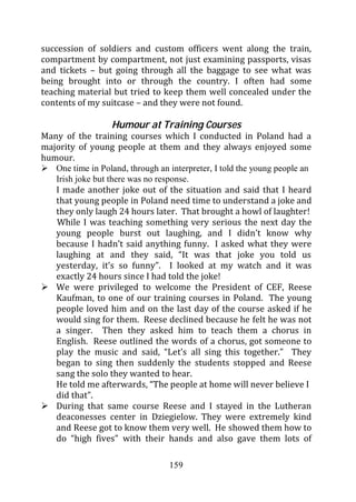 succession of soldiers and custom officers went along the train,
compartment by compartment, not just examining passports, visas
and tickets – but going through all the baggage to see what was
being brought into or through the country. I often had some
teaching material but tried to keep them well concealed under the
contents of my suitcase – and they were not found.

                   Humour at Training Courses
Many of the training courses which I conducted in Poland had a
majority of young people at them and they always enjoyed some
humour.
   One time in Poland, through an interpreter, I told the young people an
   Irish joke but there was no response.
   I made another joke out of the situation and said that I heard
   that young people in Poland need time to understand a joke and
   they only laugh 24 hours later. That brought a howl of laughter!
   While I was teaching something very serious the next day the
   young people burst out laughing, and I didn’t know why
   because I hadn’t said anything funny. I asked what they were
   laughing at and they said, “It was that joke you told us
   yesterday, it’s so funny”. I looked at my watch and it was
   exactly 24 hours since I had told the joke!
   We were privileged to welcome the President of CEF, Reese
   Kaufman, to one of our training courses in Poland. The young
   people loved him and on the last day of the course asked if he
   would sing for them. Reese declined because he felt he was not
   a singer. Then they asked him to teach them a chorus in
   English. Reese outlined the words of a chorus, got someone to
   play the music and said, “Let’s all sing this together.” They
   began to sing then suddenly the students stopped and Reese
   sang the solo they wanted to hear.
   He told me afterwards, “The people at home will never believe I
   did that”.
   During that same course Reese and I stayed in the Lutheran
   deaconesses center in Dziegielow. They were extremely kind
   and Reese got to know them very well. He showed them how to
   do “high fives” with their hands and also gave them lots of

                                  159
 