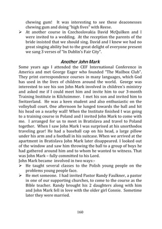 chewing gum! It was interesting to see these deaconesses
   chewing gum and doing “high fives” with Reese.
   At another course in Czechoslovakia David McQuilken and I
   were invited to a wedding. At the reception the parents of the
   bride insisted that we should sing. David and I knew we had no
   great singing ability but to the great delight of everyone present
   we sang 3 verses of “In Dublin’s Fair City”.

                       Another John Mark
Some years ago I attended the CEF International Conference in
America and met George Eager who founded “The Mailbox Club”.
They print correspondence courses in many languages, which God
has used in the lives of children around the world. George was
interested to see his son John Mark involved in children’s ministry
and asked me if I could meet him and invite him to our 3-month
Training Institute in Kilchzimmer. I met his son and invited him to
Switzerland. He was a keen student and also enthusiastic on the
volleyball court. One afternoon he lunged towards the ball and hit
his head on a nearby wall! When the Institute finished I was going
to a training course in Poland and I invited John Mark to come with
me. I arranged for us to meet in Bratislava and travel to Poland
together. When I saw John Mark I was surprised at his unorthodox
traveling gear! He had a baseball cap on his head, a large pillow
under his arm and a football in his suitcase. When we arrived at the
apartment in Bratislava John Mark later disappeared. I looked out
of the window and saw him throwing the ball to a group of boys he
had gathered around him and to whom he wanted to witness. That
was John Mark – fully committed to his Lord.
John Mark became involved in two ways:-
    He taught several classes to the Polish young people on the
    problems young people face.
    He met someone. I had invited Pastor Randy Faulkner, a pastor
    in one of our supporting churches, to come to the course as the
    Bible teacher. Randy brought his 2 daughters along with him
    and John Mark fell in love with the older girl Connie. Sometime
    later they were married.


                                160
 