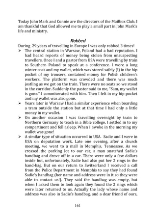 Today John Mark and Connie are the directors of the Mailbox Club. I
am thankful that God allowed me to play a small part in John Mark’s
life and ministry.

                             Robbed
During 29 years of travelling in Europe I was only robbed 3 times!
   The central station in Warsaw, Poland had a bad reputation. I
   had heard reports of money being stolen from unsuspecting
   travellers. Once I and a pastor from USA were travelling by train
   to Southern Poland to speak at a conference. I wore a long
   winter coat and my wallet, which was stored safely (!) in the hip
   pocket of my trousers, contained money for Polish children’s
   workers. The platform was crowded and there was much
   jostling as we got on the train. There were no seats so we stood
   in the corridor. Suddenly the pastor said to me, “Sam, my wallet
   is gone.” I commiserated with him. Then I felt in my hip pocket
   and my wallet was also gone.
   Years later in Warsaw I had a similar experience when boarding
   a tram outside the station but at that time I had only a little
   money in my wallet.
   On another occasion I was travelling overnight by train to
   Northern Germany to teach in a Bible college. I settled in to my
   compartment and fell asleep. When I awoke in the morning my
   wallet was gone!
   A similar type of situation occurred in USA. Sadie and I were in
   USA on deputation work. Late one evening, after a church
   meeting, we went to a mall in Memphis, Tennessee. As we
   crossed the parking lot to our car, a man snatched Sadie’s
   handbag and drove off in a car. There were only a few dollars
   inside but, unfortunately, Sadie had also put her 2 rings in the
   hand-bag. But on our return to Switzerland I received a call
   from the Police Department in Memphis to say they had found
   Sadie’s handbag (her name and address were in it so they were
   able to contact us!). They said the handbag was empty, but
   when I asked them to look again they found the 2 rings which
   were later returned to us. Actually the lady whose name and
   address was also in Sadie’s handbag, and a dear friend of ours,

                                161
 