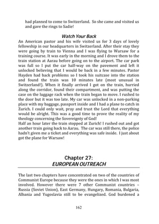 had planned to come to Switzerland. So she came and visited us
   and gave the rings to Sadie!

                        Watch Your Back
An American pastor and his wife visited us for 3 days of lovely
fellowship in our headquarters in Switzerland. After their stay they
were going by train to Vienna and I was flying to Warsaw for a
training course. It was early in the morning and I drove them to the
train station at Aarau before going on to the airport. The car park
was full so I put the car half-way on the pavement and left it
unlocked believing that I would be back in a few minutes. Pastor
Hayden had back problems so I took his suitcase into the station
and found the train was 10 minutes late (most unusual in
Switzerland!). When it finally arrived I got on the train, hurried
along the corridor, found their compartment, and was putting the
case on the luggage rack when the train began to move. I rushed to
the door but it was too late. My car was unlocked in a non-parking
place with my baggage, passport inside and I had a plane to catch in
Zurich. I could only wait, pray and trust the Lord that everything
would be alright. This was a good time to prove the reality of my
theology concerning the Sovereignty of God!
Half an hour later the train stopped at Zurich! I rushed out and got
another train going back to Aarau. The car was still there, the police
hadn’t given me a ticket and everything was safe inside. I just about
got the plane for Warsaw!



                       Chapter 27:
                   EUROPEAN OUTREACH
The last two chapters have concentrated on two of the countries of
Communist Europe because they were the ones in which I was most
involved. However there were 7 other Communist countries –
Russia (Soviet Union), East Germany, Hungary, Romania, Bulgaria,
Albania and Yugoslavia still to be evangelized. God burdened a


                                 162
 