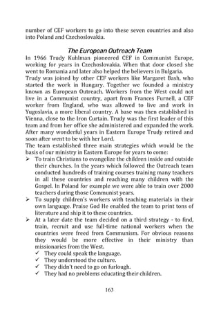 number of CEF workers to go into these seven countries and also
into Poland and Czechoslovakia.

                 The European Outreach Team
In 1966 Trudy Kuhlman pioneered CEF in Communist Europe,
working for years in Czechoslovakia. When that door closed she
went to Romania and later also helped the believers in Bulgaria.
Trudy was joined by other CEF workers like Margaret Bash, who
started the work in Hungary. Together we founded a ministry
known as European Outreach. Workers from the West could not
live in a Communist country, apart from Frances Furnell, a CEF
worker from England, who was allowed to live and work in
Yugoslavia, a more liberal country. A base was then established in
Vienna, close to the Iron Curtain. Trudy was the first leader of this
team and from her office she administered and expanded the work.
After many wonderful years in Eastern Europe Trudy retired and
soon after went to be with her Lord.
The team established three main strategies which would be the
basis of our ministry in Eastern Europe for years to come:
    To train Christians to evangelize the children inside and outside
    their churches. In the years which followed the Outreach team
    conducted hundreds of training courses training many teachers
    in all these countries and reaching many children with the
    Gospel. In Poland for example we were able to train over 2000
    teachers during those Communist years.
    To supply children’s workers with teaching materials in their
    own language. Praise God He enabled the team to print tons of
    literature and ship it to these countries.
    At a later date the team decided on a third strategy - to find,
    train, recruit and use full-time national workers when the
    countries were freed from Communism. For obvious reasons
    they would be more effective in their ministry than
    missionaries from the West.
         They could speak the language.
         They understood the culture.
         They didn’t need to go on furlough.
         They had no problems educating their children.

                                163
 