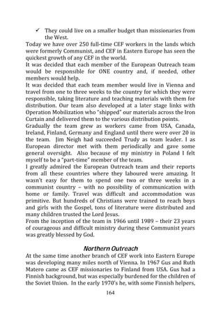 They could live on a smaller budget than missionaries from
        the West.
Today we have over 250 full-time CEF workers in the lands which
were formerly Communist, and CEF in Eastern Europe has seen the
quickest growth of any CEF in the world.
It was decided that each member of the European Outreach team
would be responsible for ONE country and, if needed, other
members would help.
It was decided that each team member would live in Vienna and
travel from one to three weeks to the country for which they were
responsible, taking literature and teaching materials with them for
distribution. Our team also developed at a later stage links with
Operation Mobilization who “shipped” our materials across the Iron
Curtain and delivered them to the various distribution points.
Gradually the team grew as workers came from USA, Canada,
Ireland, Finland, Germany and England until there were over 20 in
the team. Jim Neigh had succeeded Trudy as team leader. I as
European director met with them periodically and gave some
general oversight. Also because of my ministry in Poland I felt
myself to be a “part-time” member of the team.
I greatly admired the European Outreach team and their reports
from all these countries where they laboured were amazing. It
wasn’t easy for them to spend one two or three weeks in a
communist country – with no possibility of communication with
home or family. Travel was difficult and accommodation was
primitive. But hundreds of Christians were trained to reach boys
and girls with the Gospel, tons of literature were distributed and
many children trusted the Lord Jesus.
From the inception of the team in 1966 until 1989 – their 23 years
of courageous and difficult ministry during these Communist years
was greatly blessed by God.

                       Northern Outreach
At the same time another branch of CEF work into Eastern Europe
was developing many miles north of Vienna. In 1967 Gus and Ruth
Matero came as CEF missionaries to Finland from USA. Gus had a
Finnish background, but was especially burdened for the children of
the Soviet Union. In the early 1970’s he, with some Finnish helpers,
                                164
 