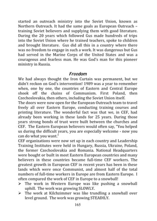started an outreach ministry into the Soviet Union, known as
Northern Outreach. It had the same goals as European Outreach –
training Soviet believers and supplying them with good literature.
During the 20 years which followed Gus made hundreds of trips
into the Soviet Union where he trained teachers, spoke to children
and brought literature. Gus did all this in a country where there
was no freedom to engage in such a work. It was dangerous but Gus
had served in the Marine Corps of the United States and was a
courageous and fearless man. He was God’s man for this pioneer
ministry in Russia.

                            Freedom
We had always thought the Iron Curtain was permanent, but we
didn’t reckon on God’s intervention! 1989 was a year to remember
when, one by one, the countries of Eastern and Central Europe
shook off the chains of Communism. First Poland, then
Czechoslovakia, then others, including the Soviet Union itself.
The doors were now open for the European Outreach team to travel
freely all over Eastern Europe, conducting training courses and
printing literature. The wonderful fact was that we, in CEF, had
already been working in these lands for 25 years. During those
years strong bonds of trust were built between the churches and
CEF. The Eastern European believers would often say, “You helped
us during the difficult years, you are especially welcome - now you
can do what you want.”
CEF organizations were now set up in each country and Leadership
Training Institutes were held in Hungary, Russia, Ukraine, Poland,
the former Czechoslovakia and Romania. National Headquarters
were bought or built in most Eastern European countries and many
believers in these countries became full-time CEF workers. The
greatest growth in European CEF in recent years has been in these
lands which were once Communist, and almost half of the total
numbers of full-time workers in Europe are from Eastern Europe. I
often compared the work of CEF in Europe to a snowball!
    The work in Western Europe was like pushing a snowball
    uphill. The work was growing SLOWLY.
    The work at Kilchzimmer was like trundling a snowball over
    level ground. The work was growing STEADILY.
                               165
 