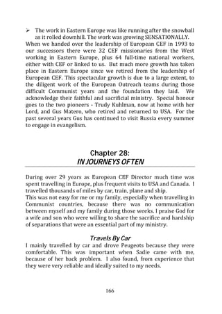 The work in Eastern Europe was like running after the snowball
     as it rolled downhill. The work was growing SENSATIONALLY.
When we handed over the leadership of European CEF in 1993 to
our successors there were 32 CEF missionaries from the West
working in Eastern Europe, plus 64 full-time national workers,
either with CEF or linked to us. But much more growth has taken
place in Eastern Europe since we retired from the leadership of
European CEF. This spectacular growth is due to a large extent, to
the diligent work of the European Outreach teams during those
difficult Communist years and the foundation they laid. We
acknowledge their faithful and sacrificial ministry. Special honour
goes to the two pioneers - Trudy Kuhlman, now at home with her
Lord, and Gus Matero, who retired and returned to USA. For the
past several years Gus has continued to visit Russia every summer
to engage in evangelism.



                        Chapter 28:
                    IN JOURNEYS OFTEN
During over 29 years as European CEF Director much time was
spent travelling in Europe, plus frequent visits to USA and Canada. I
travelled thousands of miles by car, train, plane and ship.
This was not easy for me or my family, especially when travelling in
Communist countries, because there was no communication
between myself and my family during those weeks. I praise God for
a wife and son who were willing to share the sacrifice and hardship
of separations that were an essential part of my ministry.

                          Travels By Car
I mainly travelled by car and drove Peugeots because they were
comfortable. This was important when Sadie came with me,
because of her back problem. I also found, from experience that
they were very reliable and ideally suited to my needs.



                                166
 