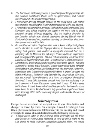 The European motorways were a great help for long journeys. On
   the German autobahns there were no speed limits, and I could
   travel around 140 kilometres per hour.
   I remember driving through Naples in the early days. The traffic
   was chaotic. Traffic lights either did not work or were not obeyed.
   I remember driving with my son Stephen through Communist East
   Germany, and when entering the country we were told to drive
   straight through without stopping. But we made a diversion to
   see Dresden which was almost destroyed during World War II.
   Fortunately we had no problems leaving on the other side, even
   though we were a little late.
   On another occasion Stephen who was a keen volley ball player
   and I decided to visit the Olympic Games in Moscow to see the
   volley ball games, and rented a mosquito infected hut on a
   camping site in Moscow for 10 days. It was quite an experience
   but we enjoyed the games. On our return journey we drove from
   Moscow to Switzerland non-stop - a distance of 3,000 kilometres!
   Sometimes I drove through the night to save time. When I finished
   teaching at Brake Bible College I would often drive back through
   the night to Kilchzimmer, arriving early in the morning. However I
   remember one frightening experience when I drove through the
   night in France. I had been very busy during the previous days and
   was very tired. I saw the name of a town on a sign at the side of
   the road. It was 20 kilometres ahead. And then immediately – or
   so it seemed - I saw the same name, but it was 10 kilometres
   behind me! I don’t know what had happened in between! I must
   have been in some kind of trance. My guardian angel must have
   been looking after me! I certainly stayed wide awake the rest of
   that night.

                        Travels By Train
Europe has an excellent rail network and it was often better and
cheaper to travel by train. For example, I found I could get from
Olten (the train station near Kilchzimmer) in the evening and travel
overnight to arrive at most destinations the following morning.
    I could leave Olten in the evening, sleep overnight on the train
    and arrive in Vienna next morning in time to get a tram to the
    CEF office to meet with the European Outreach team. We would
                                167
 