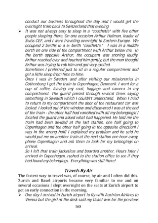 conduct our business throughout the day and I would get the
    overnight train back to Switzerland that evening.
    It was not always easy to sleep in a “couchette” with five other
    people sleeping there. On one occasion Arthur Hofman, leader of
    Swiss CEF, and I were traveling overnight to Eastern Europe. We
    occupied 2 berths in a 6- berth “couchette.” I was in a middle
    berth on one side of the compartment with Arthur below me. In
    the berth opposite Arthur, the occupant was snoring loudly.
    Arthur reached over and touched him gently, but the man thought
    Arthur was trying to rob him and got very excited.
    Sometimes I preferred just to sit in a regular compartment and
    get a little sleep from time to time.
    Once I was in Sweden, and after visiting our missionaries in
    Gothenburg I got the train to Copenhagen, Denmark. I went for a
    cup of coffee, leaving my coat, luggage and camera in my
    compartment. The guard passed through several times saying
    something in Swedish which I couldn’t understand. When I tried
    to return to my compartment the door of the restaurant car was
    locked. I looked out of the window and discovered I was at the end
    of the train - the other half had vanished with all my belongings! I
    located the guard and asked what had happened. He told me the
    train had been divided at the last station, one half going to
    Copenhagen and the other half going in the opposite direction! I
    was in the wrong half! I explained my problem and he said he
    would put me on another train at the next station one hour away,
    phone Copenhagen and ask them to look for my belongings on
    arrival.
    So I left that train jacketless and boarded another. Hours later I
    arrived in Copenhagen, rushed to the station office to see if they
    had found my belongings. Everything was still there!

                           Travels By Air
The fastest way to travel was, of course, by air and I often did this.
Zurich and Basel airports became very familiar to me and on
several occasions I slept overnight on the seats at Zurich airport to
get an early connection in the morning.
    One day I arrived in Zurich airport to fly with Austrian Airlines to
    Vienna but the girl at the desk said my ticket was for the previous
                                  168
 