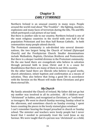Chapter 3:
                      EARLY STIRRINGS
Northern Ireland is an unusual country in many ways. People
around the world read about “The Troubles” - the fighting, murders,
explosions and many faces of terrorism during the 60s, 70s and 80s
which portrayed a sad picture of our land.
But there is another side to our country. Northern Ireland is one of
the most religious countries in the world with over half of the
population Protestant and less than half Roman Catholic. In both
communities many people attend church.
The Protestant community is sub-divided into several denomi-
nations, the two largest being the Church of Ireland (Episcopal
Church) and the Presbyterian Church. Smaller denominations
include Methodists, Baptists, Christian Brethren and Pentecostals.
But there is a deeper twofold division in the Protestant community.
On the one hand there are evangelicals who believe in salvation
through personal faith in Jesus Christ and it is a cause for
thankfulness that there are many of them in our little country.
On the other hand there are liberals who believe in good works,
church attendance, infant baptism and confirmation as a means of
salvation. They also believe that living a good life in accordance
with the Sermon on the Mount will make them Christians and give
them eternal life.

                            My Church
My family attended the Church of Ireland. My father did not go but
my mother was involved in all its activities. All 4 children were
“christened” as babies, and recognized as Christians, or “confirmed”
as teenagers. We went to church Sunday morning, Sunday school in
the afternoon, and sometimes church on Sunday evening. I spent
hours counting the pieces in the lovely stained glass windows!
I can’t remember hearing the Gospel preached in church or Sunday
school. The minister and teachers were lovely people but I never
heard that I needed to personally trust the Lord Jesus as my
Saviour. We were taught that if a person was ‘christened’ as a child,


                                 16
 