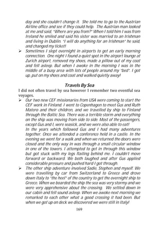 day and she couldn’t change it. She told me to go to the Austrian
    Airline office and see if they could help. The Austrian man looked
    at me and said, “Where are you from?” When I told him I was from
    Ireland he smiled and said his sister was married to an Irishman
    and living in Dublin. “I will do anything for an Irishman” he said,
    and changed my ticket!
    Sometimes I slept overnight in airports to get an early morning
    connection. One night I found a quiet spot in the airport lounge at
    Zurich airport, removed my shoes, made a pillow out of my coat
    and fell asleep. But when I awoke in the morning I was in the
    middle of a busy area with lots of people around my “bed”. I got
    up, put on my shoes and coat and walked quietly away!

                           Travels By Sea
I did not often travel by sea however I remember two eventful sea
voyages.
    Our two new CEF missionaries from USA were coming to start the
    CEF work in Finland. I went to Copenhagen to meet Gus and Ruth
    Matero and their children, and we travelled by ship to Finland
    through the Baltic Sea. There was a terrible storm and everything
    on the ship was moving from side to side. Most of the passengers,
    except Gus and I, were seasick, and we were also able to eat!
    In the years which followed Gus and I had many adventures
    together. Once we attended a conference held in a castle. In the
    evening we went for a walk and when we returned the doors were
    closed and the only way in was through a small circular window
    in one of the towers. I attempted to get in through this window
    but got stuck with my legs flailing behind me. I couldn’t move
    forward or backward. We both laughed and after Gus applied
    considerable pressure and pushed hard I got through.
    The other ship adventure involved Sadie, Stephen and myself. We
    were travelling by car from Switzerland to Greece and drove
    down Italy to “the heel” of the country to get the overnight ship to
    Greece. When we boarded the ship the sea was very stormy and we
    were very apprehensive about the crossing. We settled down in
    our cabin and fell sound asleep. When we awoke next morning we
    remarked to each other what a good crossing it had been. But
    when we got up on deck we discovered we were still in Italy!
                                  169
 
