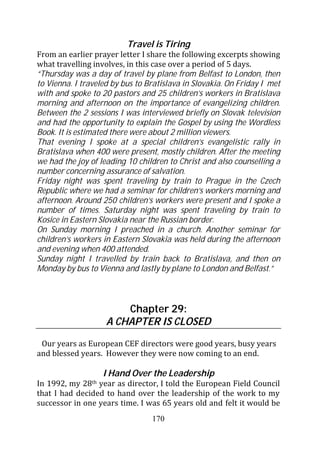 Travel is Tiring
From an earlier prayer letter I share the following excerpts showing
what travelling involves, in this case over a period of 5 days.
“Thursday was a day of travel by plane from Belfast to London, then
to Vienna. I traveled by bus to Bratislava in Slovakia. On Friday I met
with and spoke to 20 pastors and 25 children’s workers in Bratislava
morning and afternoon on the importance of evangelizing children.
Between the 2 sessions I was interviewed briefly on Slovak television
and had the opportunity to explain the Gospel by using the Wordless
Book. It is estimated there were about 2 million viewers.
That evening I spoke at a special children’s evangelistic rally in
Bratislava when 400 were present, mostly children. After the meeting
we had the joy of leading 10 children to Christ and also counselling a
number concerning assurance of salvation.
Friday night was spent traveling by train to Prague in the Czech
Republic where we had a seminar for children’s workers morning and
afternoon. Around 250 children’s workers were present and I spoke a
number of times. Saturday night was spent traveling by train to
Kosice in Eastern Slovakia near the Russian border.
On Sunday morning I preached in a church. Another seminar for
children’s workers in Eastern Slovakia was held during the afternoon
and evening when 400 attended.
Sunday night I travelled by train back to Bratislava, and then on
Monday by bus to Vienna and lastly by plane to London and Belfast.”



                        Chapter 29:
                    A CHAPTER IS CLOSED

 Our years as European CEF directors were good years, busy years
and blessed years. However they were now coming to an end.

                    I Hand Over the Leadership
In 1992, my  28thyear as director, I told the European Field Council
that I had decided to hand over the leadership of the work to my
successor in one years time. I was 65 years old and felt it would be
                                 170
 