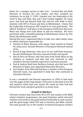 better for a younger person to take over. I invited Roy and Ruth
Harrison to become the new leaders and they accepted my
invitation. So on July 1st 1993 I handed over the leadership of the
work to Roy and Ruth. Roy and I had worked together for many
years and God had blessed both him and his wife Ruth in their
ministry with CEF in France and later at Kilchzimmer. I knew that
the leadership of European CEF would be in very good hands. The
official “handover” took place at the European Conference that year.
Many nice things were said about us and our ministry. We were
presented with a beautiful painting of Kilchzimmer drawn by Tim
Shirey the Kilchzimmer artist.
During that year I appointed others to take over other duties some
of which I had been responsible for:
     Czeslaw & Helen Bassara, with whom I had worked in Poland
     for many years, became Directors of European Outreach instead
     of me.
     Bernd & Inge Hörmann, who were on our staff from Germany,
     became Kilchzimmer Directors instead of Sadie and myself.
     Dan & Petra du Plessis, who had come from South Africa to the
     Institute as students and who had now returned as staff
     members, became Institute supervisors and house parents.
     Paul & Audrey Reid from Northern Ireland, who had been CEF
     Directors in Spain, were appointed Education Directors.
     Cari Snyder, from USA who had been a member of the European
     Outreach team, was appointed to help Roy who continued as
     Literature Director.

It was a wonderful and blessed experience in 1993 to look back
over the pages of this long chapter of 29 years in the book of our life
and ministry which had now closed. We could see how God had
blessed the work, and given growth in so many areas.

                        Growth in Workers
Full-time workers had risen from 45 to 375, due mainly to the Bible
school visitation programmes, the good Institutes which attracted
students and workers, the good national leadership in each country,
and the good image which CEF had in churches and Bible schools.
The main growth was in the number of national European workers
                                 171
 