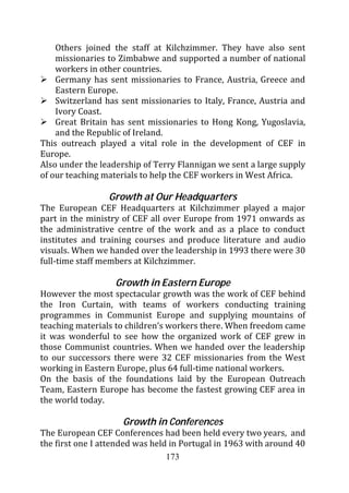 Others joined the staff at Kilchzimmer. They have also sent
    missionaries to Zimbabwe and supported a number of national
    workers in other countries.
    Germany has sent missionaries to France, Austria, Greece and
    Eastern Europe.
    Switzerland has sent missionaries to Italy, France, Austria and
    Ivory Coast.
    Great Britain has sent missionaries to Hong Kong, Yugoslavia,
    and the Republic of Ireland.
This outreach played a vital role in the development of CEF in
Europe.
Also under the leadership of Terry Flannigan we sent a large supply
of our teaching materials to help the CEF workers in West Africa.

                 Growth at Our Headquarters
The European CEF Headquarters at Kilchzimmer played a major
part in the ministry of CEF all over Europe from 1971 onwards as
the administrative centre of the work and as a place to conduct
institutes and training courses and produce literature and audio
visuals. When we handed over the leadership in 1993 there were 30
full-time staff members at Kilchzimmer.

                   Growth in Eastern Europe
However the most spectacular growth was the work of CEF behind
the Iron Curtain, with teams of workers conducting training
programmes in Communist Europe and supplying mountains of
teaching materials to children’s workers there. When freedom came
it was wonderful to see how the organized work of CEF grew in
those Communist countries. When we handed over the leadership
to our successors there were 32 CEF missionaries from the West
working in Eastern Europe, plus 64 full-time national workers.
On the basis of the foundations laid by the European Outreach
Team, Eastern Europe has become the fastest growing CEF area in
the world today.

                     Growth in Conferences
The European CEF Conferences had been held every two years, and
the first one I attended was held in Portugal in 1963 with around 40
                                 173
 