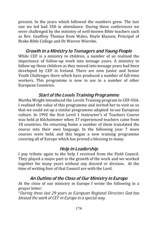 present. In the years which followed the numbers grew. The last
one we led had 350 in attendance. During these conferences we
were challenged by the ministry of well-known Bible teachers such
as Rev. Geoffrey Thomas from Wales, Doyle Klassen, Principal of
Brake Bible College and Dr Warren Wiersbe.

    Growth in a Ministry to Teenagers and Young People
While CEF is a ministry to children, a number of us realized the
importance of follow-up work into teenage years. A ministry to
follow-up those children as they moved into teenage years had been
developed by CEF in Ireland. There are now Junior and Senior
Youth Challenges there which have produced a number of full-time
workers. This programme is now in use in a number of other
European Countries.

           Start of the Levels Training Programme
Martha Wright introduced the Levels Training program to CEF-USA.
I realized the value of this programme and invited her to visit us so
that we could set up a similar programme adapted to our European
culture. In 1992 the first Level 1 Instructor’s of Teachers Course
was held at Kilchzimmer when 37 experienced teachers came from
18 countries. On returning home a number of them translated the
course into their own language. In the following year 7 more
courses were held, and this began a new training programme
covering all of Europe which has proved a blessing to many.

                       Help in Leadership
I pay tribute again to the help I received from the Field Council.
They played a major part in the growth of the work and we worked
together for many years without any discord or division. At the
time of writing four of that Council are with the Lord.

      An Outline of the Close of Our Ministry in Europe
At the close of our ministry in Europe I wrote the following in a
prayer letter:
“During these last 29 years as European Regional Directors God has
blessed the work of CEF in Europe in a special way.

                                174
 
