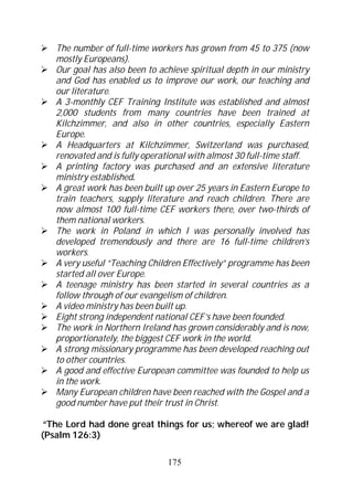The number of full-time workers has grown from 45 to 375 (now
   mostly Europeans).
   Our goal has also been to achieve spiritual depth in our ministry
   and God has enabled us to improve our work, our teaching and
   our literature.
   A 3-monthly CEF Training Institute was established and almost
   2,000 students from many countries have been trained at
   Kilchzimmer, and also in other countries, especially Eastern
   Europe.
   A Headquarters at Kilchzimmer, Switzerland was purchased,
   renovated and is fully operational with almost 30 full-time staff.
   A printing factory was purchased and an extensive literature
   ministry established.
   A great work has been built up over 25 years in Eastern Europe to
   train teachers, supply literature and reach children. There are
   now almost 100 full-time CEF workers there, over two-thirds of
   them national workers.
   The work in Poland in which I was personally involved has
   developed tremendously and there are 16 full-time children’s
   workers.
   A very useful “Teaching Children Effectively” programme has been
   started all over Europe.
   A teenage ministry has been started in several countries as a
   follow through of our evangelism of children.
   A video ministry has been built up.
   Eight strong independent national CEF’s have been founded.
   The work in Northern Ireland has grown considerably and is now,
   proportionately, the biggest CEF work in the world.
   A strong missionary programme has been developed reaching out
   to other countries.
   A good and effective European committee was founded to help us
   in the work.
   Many European children have been reached with the Gospel and a
   good number have put their trust in Christ.

 “The Lord had done great things for us; whereof we are glad!
(Psalm 126:3)

                                175
 