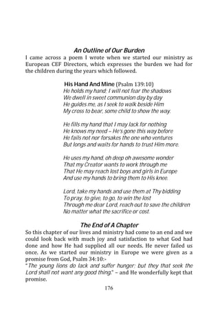 An Outline of Our Burden
I came across a poem I wrote when we started our ministry as
European CEF Directors, which expresses the burden we had for
the children during the years which followed.

               His Hand And Mine (Psalm 139:10)
               He holds my hand; I will not fear the shadows
               We dwell in sweet communion day by day
               He guides me, as I seek to walk beside Him
               My cross to bear, some child to show the way.

               He fills my hand that I may lack for nothing
               He knows my need – He’s gone this way before
               He fails not nor forsakes the one who ventures
               But longs and waits for hands to trust Him more.

               He uses my hand, oh deep oh awesome wonder
               That my Creator wants to work through me
               That He may reach lost boys and girls in Europe
               And use my hands to bring them to His knee.

               Lord, take my hands and use them at Thy bidding
               To pray, to give, to go, to win the lost
               Through me dear Lord, reach out to save the children
               No matter what the sacrifice or cost.

                     The End of A Chapter
So this chapter of our lives and ministry had come to an end and we
could look back with much joy and satisfaction to what God had
done and how He had supplied all our needs. He never failed us
once. As we started our ministry in Europe we were given as a
promise from God, Psalm 34:10:-
“The young lions do lack and suffer hunger; but they that seek the
Lord shall not want any good thing.” – and He wonderfully kept that
promise.
                                176
 