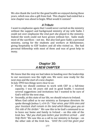 We also thank the Lord for the good health we enjoyed during those
years, which was also a gift from God. This chapter had ended but a
new chapter was about to begin. What would it contain?

                             A Tribute
I want to emphasize again that I could never carried on the ministry
without the support and background ministry of my wife Sadie. I
could not over emphasize the vital part she played in the ministry.
Indeed the work could not have grown without her. Sadie made
most of the sacrifices - not me. But also God gave Sadie a personal
ministry, caring for the students and workers at Kilchzimmer,
giving hospitality to CEF leaders and all who visited us. She had
personal fellowship with most of them and was of great help to
many.



                         Chapter 30:
                       A NEW CHAPTER
We knew that the step we had taken in handing over the leadership
to our successors was the right one. We were now ready for the
next step and the start of a new chapter.
In July 1993 two things were clear to us:
    Firstly we should continue to work with CEF in a full-time
    capacity. I was 66 years old and in good health. I received
    several suggestions and invitations but I wanted to be sure of
    God’s will for the next step.
    Secondly, at this state of our life, we should return to Ireland.
    When God called us to our ministry as European directors He
    spoke through Joshua 1, v14-15: “Your wives, your little ones and
    your livestock shall remain in the land which Moses gave you on
    this side of the Jordan.” We saw this to be God’s command to us
    to leave our home and family in Ireland – on this side of the
    Irish Sea. “But you shall pass before your brethren armed … and
    help them.” We saw this as a call to our ministry in Europe – on
    the other side of the Irish Sea. “Until the Lord has given your
                                177
 