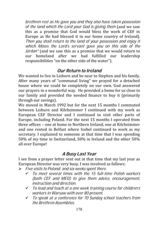 brethren rest as He gave you and they also have taken possession
   of the land which the Lord your God is giving them (and we saw
   this as a promise that God would bless the work of CEF in
   Europe as He had blessed it in our home country of Ireland).
   Then you shall return to the land of your possession and enjoy it
   which Moses the Lord’s servant gave you on this side of the
   Jordan” (and we saw this as a promise that we would return to
   our homeland after we had fulfilled our leadership
   responsibilities “on the other side of the water”).

                      Our Return to Ireland
We wanted to live in Lisburn and be near to Stephen and his family.
After many years of “communal living” we prayed for a detached
house where we could be completely on our own. God answered
our prayers in a wonderful way. He provided a home for us close to
our family and provided the needed finance to buy it (primarily
through our savings).
We moved in March 1992 but for the next 15 months I commuted
between Lisburn and Kilchzimmer I continued with my work as
European CEF Director and I continued to visit other parts of
Europe, including Poland. For the next 15 months I operated from
three offices – one at home in Northern Ireland, one at Kilchzimmer
and one rented in Belfast where Isobel continued to work as my
secretary. I explained to someone at that time that I was spending
50% of my time in Switzerland, 50% in Ireland and the other 50%
all over Europe!

                         A Busy Last Year
I see from a prayer letter sent out at that time that my last year as
European Director was very busy. I was involved as follows:
    Five visits to Poland; and six weeks spent there.
        To meet several times with the 15 full-time Polish workers
        (both CEF and MED) to give them advice, encouragement,
        instruction and direction.
        To lead and teach at a one week training course for children’s
        workers in Warsaw with over 80 present.
        To speak at a conference for 70 Sunday school teachers from
        the Brethren Assemblies.
                                 178
 