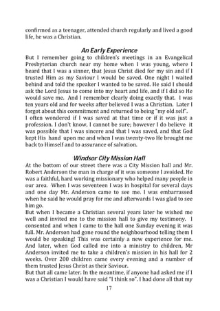 confirmed as a teenager, attended church regularly and lived a good
life, he was a Christian.

                       An Early Experience
But I remember going to children’s meetings in an Evangelical
Presbyterian church near my home when I was young, where I
heard that I was a sinner, that Jesus Christ died for my sin and if I
trusted Him as my Saviour I would be saved. One night I waited
behind and told the speaker I wanted to be saved. He said I should
ask the Lord Jesus to come into my heart and life, and if I did so He
would save me. And I remember clearly doing exactly that. I was
ten years old and for weeks after believed I was a Christian. Later I
forgot about this commitment and returned to being “my old self”.
I often wondered if I was saved at that time or if it was just a
profession. I don’t know, I cannot be sure; however I do believe it
was possible that I was sincere and that I was saved, and that God
kept His hand upon me and when I was twenty-two He brought me
back to Himself and to assurance of salvation.

                   Windsor City Mission Hall
At the bottom of our street there was a City Mission hall and Mr.
Robert Anderson the man in charge of it was someone I avoided. He
was a faithful, hard working missionary who helped many people in
our area. When I was seventeen I was in hospital for several days
and one day Mr. Anderson came to see me. I was embarrassed
when he said he would pray for me and afterwards I was glad to see
him go.
But when I became a Christian several years later he wished me
well and invited me to the mission hall to give my testimony. I
consented and when I came to the hall one Sunday evening it was
full. Mr. Anderson had gone round the neighbourhood telling them I
would be speaking! This was certainly a new experience for me.
And later, when God called me into a ministry to children, Mr
Anderson invited me to take a children’s mission in his hall for 2
weeks. Over 200 children came every evening and a number of
them trusted Jesus Christ as their Saviour.
But that all came later. In the meantime, if anyone had asked me if I
was a Christian I would have said “I think so”. I had done all that my
                                 17
 