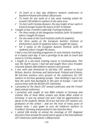 To teach at a four day children’s workers conference in
    Southern Poland with almost 200 present.
    To teach for one week at a two week training school for
    around 130 children’s workers in the same area.
    To meet with Czeslaw Bassara, the new leader of our work in
    Eastern Europe to plan the future of CEF in Poland.
I taught at four 3 month Leadership Training Institutes:
    For three weeks at the Hungarian Institute (with 18 students)
    where I taught 59 classes.
    For one week at the Czech Institute (with 26 students).
    For three weeks at the European Summer Institute at
    Kilchzimmer (with 25 students) where I taught 96 classes.
    For 3 weeks at the European Autumn Institute (with 54
    students) where I taught 90 classes..
I had a very full teaching progamme at each Institute teaching 5
or 6 classes each day. It was a privilege to be able to teach and
invest in 123 fine students.
I taught at a one-week training course in Czechoslovakia. This
was the fourth course I had led and taught there since freedom
returned. Almost 200 children’s workers were present.
I met with and ministered to full-time CEF workers in Great
Britain, Austria, Germany and Switzerland, Finland and Estonia.
80 full-time workers were present at the conference for CEF
workers in German speaking Europe. How thrilling it was to see
how the work had developed in this part of Europe. I also met
several times with the British CEF Committee.
I preached at the Dutch CEF annual conference and the French
Swiss annual conference.
I preached and taught at two Bible schools in Germany and
Ireland. One of these Bible schools was Brake Bible school in
Germany. It was my annual visit and I had six opportunities to
speak to the students. Almost 30 of our full-time CEF workers are
graduates of this school – and are the fruit of many years of
annual visits. I also spoke to over 60 children’s workers in
Frankfurt, Germany and preached in two churches there.
I visited USA briefly to attend the meetings of CEF Regional
Directors from around the world and to speak at the International
CEF Conference (with almost 1,000 present).
                            179
 