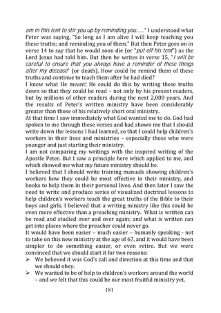 am in this tent to stir you up by reminding you……” I understood what
Peter was saying, “So long as I am alive I will keep teaching you
these truths; and reminding you of them.” But then Peter goes on in
verse 14 to say that he would soon die (or “put off his tent”) as the
Lord Jesus had told him. But then he writes in verse 15, “I will be
careful to ensure that you always have a reminder of these things
after my decease” (or death). How could he remind them of these
truths and continue to teach them after he had died?
I knew what He meant! He could do this by writing these truths
down so that they could be read – not only by his present readers,
but by millions of other readers during the next 2,000 years. And
the results of Peter’s written ministry have been considerably
greater than those of his relatively short oral ministry.
At that time I saw immediately what God wanted me to do. God had
spoken to me through these verses and had shown me that I should
write down the lessons I had learned, so that I could help children’s
workers in their lives and ministries – especially those who were
younger and just starting their ministry.
I am not comparing my writings with the inspired writing of the
Apostle Peter. But I saw a principle here which applied to me, and
which showed me what my future ministry should be.
I believed that I should write training manuals showing children’s
workers how they could be most effective in their ministry, and
books to help them in their personal lives. And then later I saw the
need to write and produce series of visualized doctrinal lessons to
help children’s workers teach the great truths of the Bible to their
boys and girls. I believed that a writing ministry like this could be
even more effective than a preaching ministry. What is written can
be read and studied over and over again; and what is written can
get into places where the preacher could never go.
It would have been easier – much easier – humanly speaking - not
to take on this new ministry at the age of 67, and it would have been
simpler to do something easier, or even retire. But we were
convinced that we should start it for two reasons:
    We believed it was God’s call and direction at this time and that
    we should obey.
    We wanted to be of help to children’s workers around the world
    – and we felt that this could be our most fruitful ministry yet.
                                181
 