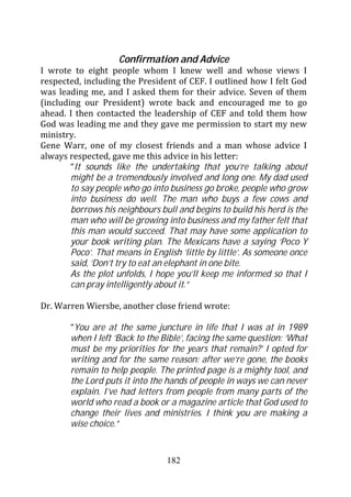 Confirmation and Advice
I wrote to eight people whom I knew well and whose views I
respected, including the President of CEF. I outlined how I felt God
was leading me, and I asked them for their advice. Seven of them
(including our President) wrote back and encouraged me to go
ahead. I then contacted the leadership of CEF and told them how
God was leading me and they gave me permission to start my new
ministry.
Gene Warr, one of my closest friends and a man whose advice I
always respected, gave me this advice in his letter:
        “It sounds like the undertaking that you’re talking about
        might be a tremendously involved and long one. My dad used
        to say people who go into business go broke, people who grow
        into business do well. The man who buys a few cows and
        borrows his neighbours bull and begins to build his herd is the
        man who will be growing into business and my father felt that
        this man would succeed. That may have some application to
        your book writing plan. The Mexicans have a saying ‘Poco Y
        Poco’. That means in English ‘little by little’. As someone once
        said, ‘Don’t try to eat an elephant in one bite.
        As the plot unfolds, I hope you’ll keep me informed so that I
        can pray intelligently about it.”

Dr. Warren Wiersbe, another close friend wrote:

        “You are at the same juncture in life that I was at in 1989
        when I left ‘Back to the Bible’, facing the same question: ‘What
        must be my priorities for the years that remain?’ I opted for
        writing and for the same reason: after we’re gone, the books
        remain to help people. The printed page is a mighty tool, and
        the Lord puts it into the hands of people in ways we can never
        explain. I’ve had letters from people from many parts of the
        world who read a book or a magazine article that God used to
        change their lives and ministries. I think you are making a
        wise choice.”


                                  182
 