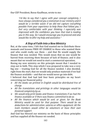 Our CEF President, Reese Kauffman, wrote to me:

        “I’d like to say that I agree with your concept completely. I
        have always considered you a statesman in our ministry and it
        would be a terrible waste if we did not capture everything
        possible from your experience to help those that follow you. I
        feel very comfortable with your thinking. I especially was
        impressed with the confidence you have that God is leading
        you in this way. So I would encourage you to proceed and also
        would like to offer my help and assistance.”

               A Step of Faith Into a New Ministry
But, at the same time, I felt that God wanted me to distribute these
manuals and lessons FREE OF CHARGE to those who wanted them
and who could really use them – and that He would supply the
finance that was needed. This would mean that no one would be
barred from receiving them because of lack of finance; and it also
meant that we would not need to start a commercial operation.
Basing my new ministry on this principle meant that I needed to
step out in faith. This step which I was prepared to take was a very
big one – trusting God for all the finance needed. I also decided,
right from the start, that we would only produce materials if we had
the finance available – and that we would never go into debt.
I believed that God had laid four basic principles on my heart
concerning our financial policy
    All the books we printed in English would be distributed free of
    charge.
    All the translations and printings in other languages would be
    financed completely by us.
    We would only print books and finance translations if we had the
    finance available or if there was finance committed to do so.
    All the finances which would be sent, or given, for the Book
    Ministry would be used for that purpose. There would be no
    deductions for administration, salaries or office equipment. All the
    team members would either be volunteers or have their own
    personal support.
And God has blessed our ministry on the basis of these principles
and has supplied all the finance we needed.
                                  183
 