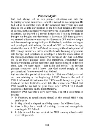Pioneers Again
God had, always led us into pioneer situations and into the
beginning of new ministries – and this would be no exception. He
had led us to start the work of CEF in Ireland many years ago; and
then he led us into our position as the first CEF Regional Directors
of Europe. In that capacity we were involved in a number of pioneer
situations. We started a 3 month Leadership Training Institute in
Europe, we bought and developed a European CEF Headquarters,
we started a literature ministry for European CEF and we bought
and developed a printing facility at Holderbank, and then we began
and developed, with others, the work of CEF in Eastern Europe,
started the work of CEF in Poland, encouraged the development of
CEF teenage ministries, introduced the Levels Training programme
into Europe, and initiated and developed a detailed examination of
the message, methods and ministry of European CEF. And God, Who
led in all these pioneer steps and ministries, wonderfully and
faithfully supplied all the personnel and finance needed to develop
them. And we were again – just Sadie and myself - in another
pioneer situation– and I knew that God would supply all the
personnel and finance needed. And He has!
And so after this period of transition in 1994 we officially started
our new ministry at the beginning of 1995. Towards the end of
1994 I informed Kilchzimmer that 1995 would be my last year to
teach at the two Institutes, and I told the workers in Poland that
1996 would be my last full year there. After 1996 I felt I should
concentrate full-time on the Book Ministry.
However, 1996 was still a very busy year. I spent a lot of time in
Poland:
    In February to speak (many times) at the annual MED 4-day
    conference.
    In May to lead and speak at a 5-day retreat for MED workers.
    Also in May for a week of training classes and evangelistic
    meetings in NE Poland.
    In July to teach for one week at the MED training school – with
    over 100 present.


                                184
 