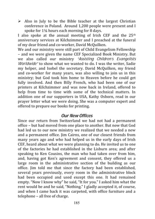 Also in July to be the Bible teacher at the largest Christian
    conference in Poland. Around 1,200 people were present and I
    spoke for 1¼ hours each morning for 8 days.
I also spoke at the annual meeting of Irish CEF and the 25 th
anniversary services at Kilchzimmer and I preached at the funeral
of my dear friend and co-worker, David McQuilken.
We and our ministry were still part of Child Evangelism Fellowship
– and we were given the name CEF Specialized Book Ministry. But
we also called our ministry “Assisting Children’s Evangelists
Worldwide” to show what we wanted to do. I was the writer, Sadie
my helper, and Isobel the secretary. David McQuilken, my friend
and co-worker for many years, was also willing to join us in this
ministry; but God took him home to Heaven before he could get
fully involved. And then Billy French, who had been one of our
printers at Kilchzimmer and was now back in Ireland, offered to
help from time to time with some of the technical matters. In
addition one of our supporters in USA, Kathy Osborn, read in our
prayer letter what we were doing. She was a computer expert and
offered to prepare our books for printing.

                         Our New Offices
Since our return from Switzerland we had not had a permanent
office – but had moved from one place to another. But now that God
had led us to our new ministry we realized that we needed a new
and a permanent office. Jim Cairns, one of our closest friends from
many years ago and who had helped us in the early days of Irish
CEF, heard about what we were planning to do. He invited us to one
of the factories he had established in the Lisburn area; and after
speaking to Ken Cousins, the man who had taken over from him,
and, having got Ken’s agreement and consent, they offered us a
large room in the administrative section of the building as our
office. Jim told me that since the factory had been established,
several years previously, every room in the administrative block
had been occupied and used except this one. It had remained
empty. “Now I know why” he said, “It for you.” I asked him what the
rent would be and he said, “Nothing.” I gladly accepted it, of course,
and when I came back it was carpeted, with office furniture and a
telephone – all free of charge.
                                 185
 