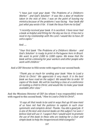 “I have just read your book “The Problems of a Children’s
         Worker - and God’s Solution”. It was like a dose of medicine
         taken in the nick of time. I was on the point of leaving my
         ministry because of the problems I was facing. Your book did
         just what you wrote it for. It took the focus from me to God.”

         “I recently received your book. It is excellent. I have never had
         a book so helpful and fitting for the day we live in. It has met a
         need in my relationship with the Lord. I would like to have 20
         extra copies.”

         And ….

         “Your first book “The Problems of a Children’s Worker - and
         God’s Solution” is ready to print in Portuguese here in Brazil.
         We want to print 2,000 to 3,000 copies. We know that the
         book will be a blessing for your workers and other people who
         work with children.”

  And a CEF Director in USA wrote with regard to our second book:

         “Thank you so much for sending your book “How to Lead a
         Christ to Christ.” We appreciate it very much. It is the best
         book we have read on the subject. We would like to order 10
         copies of the book. We will be teaching a class at a conference
         on leading a child to Christ, and would like to make your book
         available after class.”

And the Missions Director of CEF (to whom I was responsible) wrote
with regard to this second book, “How to Lead a Child to Christ”.

         “It says all that needs to be said in ways that up till now most
         of us have not had the patience to explain in such clear
         systematic and complete detail. Thanks. You did a good job. It
         is one of the best and clearest books on this subject I’ve seen. I
         believe God will use it. I suspect that I would want to promote
         the use of this book to those who are looking for a clear and
         simple book to help the inexperienced child evangelist.”
                                   187
 