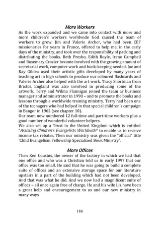 More Workers
As the work expanded and we came into contact with more and
more children’s workers worldwide God caused the team of
workers to grow. Jim and Valerie Archer, who had been CEF
missionaries for years in France, offered to help me, in the early
days of the ministry, and took over the responsibility of packing and
distributing the books. Beth Presho, Edith Boyle, Irene Campbell
and Rosemary Crozier became involved with the growing amount of
secretarial work, computer work and book-keeping needed. Joe and
Kay Gildea used their artistic gifts developed by many years of
teaching art in high schools to produce our coloured flashcards and
Valerie Archer also helped with the art work. Tracy Shortman from
Bristol, England was also involved in producing some of the
artwork. Terry and Wilma Flannigan joined the team as business
manager and administrator in 1998 – and to promote the books and
lessons through a worldwide training ministry. Terry had been one
of the teenagers who had helped in that special children’s campaign
in Bangor in 1962 (see chapter 10).
Our team now numbered 12 full-time and part-time workers plus a
good number of wonderful volunteer helpers.
We also set up a Trust in the United Kingdom which is entitled
“Assisting Children’s Evangelists Worldwide” to enable us to receive
income tax rebates. Then our ministry was given the “official” title
‘Child Evangelism Fellowship Specialized Book Ministry’.

                           More Offices
Then Ken Cousins, the owner of the factory in which we had that
one office and who was a Christian told us in early 1997 that our
office was too small. He said that he was going to build a complete
suite of offices and an extensive storage space for our literature
upstairs in a part of the building which had not been developed.
And that was what he did. And we now had a magnificent suite of
offices – all once again free of charge. He and his wife Liz have been
a great help and encouragement to us and our new ministry in
many ways


                                 188
 