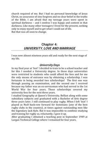church required of me. But I had no personal knowledge of Jesus
Christ, no assurance of sins forgiven and no clear belief in the truths
of the Bible. I am afraid that my teenage years were spent in
spiritual darkness – and I confess I was happy and content in that
darkness. Like many other teenagers I lived for the present, seeking
only to enjoy myself and to get what I could out of life.
But that was all soon to change.



                     Chapter 4:
           UNIVERSITY, LOVE AND MARRIAGE

I was now almost nineteen years old and ready for the next stage of
my life.

                          University Days
In my final year at ‘Inst’ I decided to train to be a school teacher and
for this I needed a University degree. In those days universities
were restricted to students who could afford the fees and for me
the only means of entrance was by obtaining a scholarship. I was
fortunate in being awarded two scholarships! The first one was
through passing an examination, and the second one I received
because my father was an ex-serviceman who had served in the 1st
World War for four years. Those scholarships covered my
university fees for the next three years.
I studied Geography at Queen’s University, Belfast along with some
subsidiary subjects and graduated with a Bachelor of Arts degree
three years later. I still continued to play rugby. When I left ‘Inst’ I
played as No.8 back-row forward for Instonians (one of the best
rugby clubs in the country), at times against outstanding men like
the legendary Jack Kyle. But it was impossible to combine studying
and training for rugby so, reluctantly, I gave it up.
After graduating I obtained a teaching post in September 1949 at
Lurgan Technical College where I remained for four years.



                                  18
 