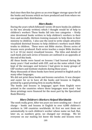 And since then Ken has given us an even bigger storage space for all
the books and lessons which we have produced and from where we
can organize their distribution.

                           More Books
During the years which followed I wrote 20 more books (in addition
to the two already written) which I thought would be of help to
children’s workers These books fall into two categories – firstly
nine devotional books written to help children’s workers in their
lives and secondly, thirteen training manuals to help them in their
ministry to children. I also saw the need to write simple attractive
visualized doctrinal lessons to help children’s workers teach Bible
truths to children. These were not Bible stories. Eleven series of
lessons were produced. Each series teaches a major Bible doctrine
in 5 or 10 (or more) visualized lessons. The titles and details of
each book and each series of lessons are outlined in an appendix at
the end of this book.
All these books were based on lessons I had learned during the
many years I had worked with CEF, and on the notes which I had
kept of the messages and lectures I had given to many groups of
CEF workers and Institute students during those years.
Many thousands of these books have been printed in English and in
many other languages.
We did not print these books and lessons ourselves. It was cheaper
and easier for us to have all the books and lessons in English,
printed by a good printing firm in nearby Belfast.
The books and lessons in languages apart from English were
printed in the countries where those languages were used – but
these printings were financed for the most part by the Specialized
Book Ministry.

         More Children’s Workers Helped Worldwide
The work really grew. After ten years we were sending out – free of
charge - books and lessons in English to over 6,000 children’s
workers in 140 countries worldwide. At first we sent them out
automatically to each children’s worker whose name we had. But,
later on, as numbers grew, we changed our strategy. We let
everyone on our mailing list know the books and lessons were
                                189
 