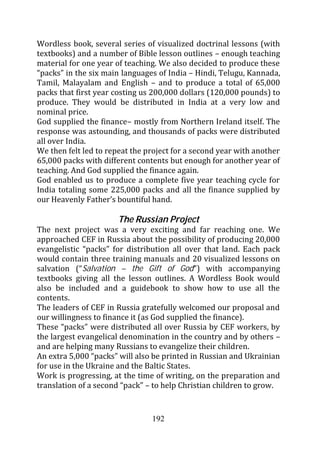 Wordless book, several series of visualized doctrinal lessons (with
textbooks) and a number of Bible lesson outlines – enough teaching
material for one year of teaching. We also decided to produce these
“packs” in the six main languages of India – Hindi, Telugu, Kannada,
Tamil, Malayalam and English – and to produce a total of 65,000
packs that first year costing us 200,000 dollars (120,000 pounds) to
produce. They would be distributed in India at a very low and
nominal price.
God supplied the finance– mostly from Northern Ireland itself. The
response was astounding, and thousands of packs were distributed
all over India.
We then felt led to repeat the project for a second year with another
65,000 packs with different contents but enough for another year of
teaching. And God supplied the finance again.
God enabled us to produce a complete five year teaching cycle for
India totaling some 225,000 packs and all the finance supplied by
our Heavenly Father’s bountiful hand.

                      The Russian Project
The next project was a very exciting and far reaching one. We
approached CEF in Russia about the possibility of producing 20,000
evangelistic “packs” for distribution all over that land. Each pack
would contain three training manuals and 20 visualized lessons on
salvation (“Salvation – the Gift of God”) with accompanying
textbooks giving all the lesson outlines. A Wordless Book would
also be included and a guidebook to show how to use all the
contents.
The leaders of CEF in Russia gratefully welcomed our proposal and
our willingness to finance it (as God supplied the finance).
These “packs” were distributed all over Russia by CEF workers, by
the largest evangelical denomination in the country and by others –
and are helping many Russians to evangelize their children.
An extra 5,000 “packs” will also be printed in Russian and Ukrainian
for use in the Ukraine and the Baltic States.
Work is progressing, at the time of writing, on the preparation and
translation of a second “pack” – to help Christian children to grow.


                                192
 