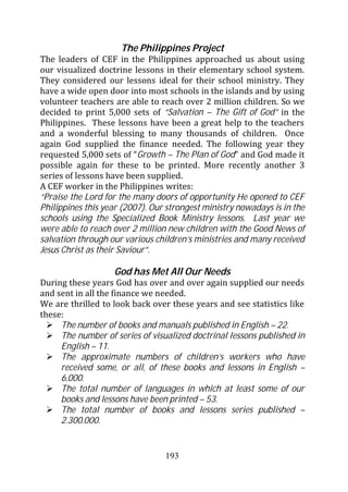 The Philippines Project
The leaders of CEF in the Philippines approached us about using
our visualized doctrine lessons in their elementary school system.
They considered our lessons ideal for their school ministry. They
have a wide open door into most schools in the islands and by using
volunteer teachers are able to reach over 2 million children. So we
decided to print 5,000 sets of “Salvation – The Gift of God” in the
Philippines. These lessons have been a great help to the teachers
and a wonderful blessing to many thousands of children. Once
again God supplied the finance needed. The following year they
requested 5,000 sets of “Growth – The Plan of God” and God made it
possible again for these to be printed. More recently another 3
series of lessons have been supplied.
A CEF worker in the Philippines writes:
“Praise the Lord for the many doors of opportunity He opened to CEF
Philippines this year (2007). Our strongest ministry nowadays is in the
schools using the Specialized Book Ministry lessons. Last year we
were able to reach over 2 million new children with the Good News of
salvation through our various children’s ministries and many received
Jesus Christ as their Saviour”.

                   God has Met All Our Needs
During these years God has over and over again supplied our needs
and sent in all the finance we needed.
We are thrilled to look back over these years and see statistics like
these:
     The number of books and manuals published in English – 22.
     The number of series of visualized doctrinal lessons published in
     English – 11.
     The approximate numbers of children’s workers who have
     received some, or all, of these books and lessons in English –
     6,000.
     The total number of languages in which at least some of our
     books and lessons have been printed – 53.
     The total number of books and lessons series published –
     2.300.000.


                                 193
 