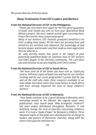 We praise Him for all He has done.

     Many Testimonies From CEF Leaders and Workers

From the National Director of CEF in the Philippines:
      “Thank you very much once again for the free great quantities
      of books and visuals you sent us from your Specialized Book
      Ministry project. We were indeed excited upon receiving them.
      Praise the Lord for these answered prayers!
      Many of our workers, CEF Institute graduates benefited a lot
      from reading these books. All the more our personal lives and
      ministries are enriched and enhanced. Our knowledge of God
      became deeper and broader and that made us more appreciate
      Him for Who He is.
      Sir, only eternity knows how great is the impact of your
      powerfully published books on countless lives of CEF workers
      and God’s people in the Christian community. The Lord bless
      you and continue to use you mightily until Christ comes.”

From the National Director of CEF in South Africa:
      “We have used all of the books you have sent us. Could you
      send us 100 more copies of books one and two for our Institute
      training and for our Levels programme? I praise God for you
      and all the staff who make these resources available to us.
      Your books have been taken into many homes in South Africa
      and have already impacted the lives of many children’s
      workers.”

From the National Director of CEF in Romania:
      “Your books continue to be a great blessing in Romania and a
      marvelous benefit to the Mission. We eagerly await more
      publications. Your fourth book “Why Evangelize Children?”
      has been widely distributed throughout Romania. It will
      definitely change the view of churches concerning children’s
      work. It is truly a “book of hope” for Romania’s children. Three
      thousand copies of this book were distributed free of charge to
      leaders and pastors of Romanian churches, along with the
      letters from yourself and from me.”
                                 195
 