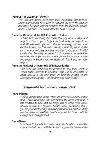 From CEF in Myanmar (Burma)
     The first four books have now been translated and printed.
     Many many books have been distributed all over the country
     and there has been a great response from the teachers, pastors
     and also children. The demand for the books is great.

From the Director of the CEF Institute in India:
      “I have been receiving the books that you have written and
      they have been a great help. I praise God for the experience
      that He has given you in children’s ministry, and for your
      burden to pass on this vision to those desiring to serve the
      Lord by evangelizing children. We are having our 17 th CEF
      Leadership Training Institute for 3 months from mid June
      onwards. Could you please send us 30 copies of each of your
      five books in English for the students? Thank you for your
      help.”
From the National Director of CEF in Macedonia:
      “We have just completed the printing of your book “How to
      Teach Bible Doctrine to Children” You will be interested to
      know that it is the first book on doctrine printed in the
      Macedonian language – for children and adults alike”.


           Testimonies from workers outside of CEF

From Poland:
      “Thank you for your books which are written so clearly and so
      well – even for people who don’t know the Bible very well. I
      am thankful to God that He helps you to write these books
      which I can use as a teacher. I really value your books. Thank
      you for your partnership in making the books available. Many
      teachers have been blessed and many children’s lives will be
      changed and God glorified.”

From Ghana:
      “I write with joy which I cannot describe to inform you of the
      safe arrival of 3 sets of 25 books each. I gave out twelve of the
                                 196
 