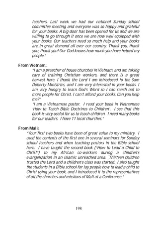 teachers. Last week we had our national Sunday school
       committee meeting and everyone was so happy and grateful
       for your books. A big door has been opened for us and we are
       willing to go through it once we are now well equipped with
       your books. Our teachers need so much help and your books
       are in great demand all over our country. Thank you, thank
       you, thank you! Our God knows how much you have helped my
       people.”

From Vietnam:
      “I am a preacher of house churches in Vietnam, and am taking
      care of training Christian workers, and there is a great
      harvest here. I thank the Lord I am introduced to the Sam
      Doherty Ministries, and I am very interested in your books. I
      am very hungry to learn God’s Word so I can reach out to
      more people for Christ. I can’t afford your books. Can you help
      me?”
      “I am a Vietnamese pastor. I read your book in Vietnamese
      ‘How to Teach Bible Doctrines to Children’. I see that this
      book is very useful for us to teach children. I need many books
      for our leaders. I have 11 local churches.”

From Mali:
   “Your first two books have been of great value to my ministry. I
   used the contents of the first one in several seminars for Sunday
   school teachers and when teaching pastors in the Bible school
   here. I have taught the second book (“How to Lead a Child to
   Christ”) to my African co-workers during a children’s
   evangelization in an Islamic unreached area. Thirteen children
   trusted the Lord and a children’s class was started. I also taught
   the students in a Bible school for lay people how to lead a child to
   Christ using your book, and I introduced it to the representatives
   of all the churches and missions of Mali at a Conference.”




                                 198
 