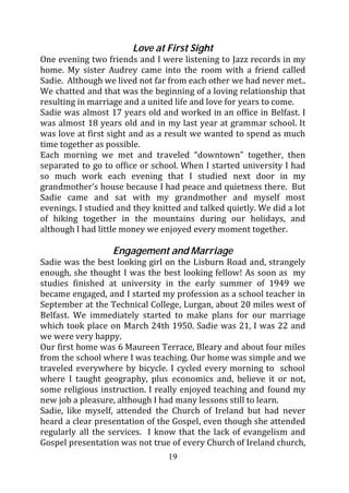 Love at First Sight
One evening two friends and I were listening to Jazz records in my
home. My sister Audrey came into the room with a friend called
Sadie. Although we lived not far from each other we had never met..
We chatted and that was the beginning of a loving relationship that
resulting in marriage and a united life and love for years to come.
Sadie was almost 17 years old and worked in an office in Belfast. I
was almost 18 years old and in my last year at grammar school. It
was love at first sight and as a result we wanted to spend as much
time together as possible.
Each morning we met and traveled “downtown” together, then
separated to go to office or school. When I started university I had
so much work each evening that I studied next door in my
grandmother’s house because I had peace and quietness there. But
Sadie came and sat with my grandmother and myself most
evenings. I studied and they knitted and talked quietly. We did a lot
of hiking together in the mountains during our holidays, and
although I had little money we enjoyed every moment together.

                  Engagement and Marriage
Sadie was the best looking girl on the Lisburn Road and, strangely
enough, she thought I was the best looking fellow! As soon as my
studies finished at university in the early summer of 1949 we
became engaged, and I started my profession as a school teacher in
September at the Technical College, Lurgan, about 20 miles west of
Belfast. We immediately started to make plans for our marriage
which took place on March 24th 1950. Sadie was 21, I was 22 and
we were very happy.
Our first home was 6 Maureen Terrace, Bleary and about four miles
from the school where I was teaching. Our home was simple and we
traveled everywhere by bicycle. I cycled every morning to school
where I taught geography, plus economics and, believe it or not,
some religious instruction. I really enjoyed teaching and found my
new job a pleasure, although I had many lessons still to learn.
Sadie, like myself, attended the Church of Ireland but had never
heard a clear presentation of the Gospel, even though she attended
regularly all the services. I know that the lack of evangelism and
Gospel presentation was not true of every Church of Ireland church,
                                 19
 