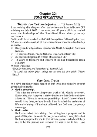 Chapter 32:
                     SOME REFLECTIONS

     “Thus far has the Lord helped us ……” (1 Samuel 7:12)
I am writing this chapter after our retirement from full-time CEF
ministry on July 1 2007. I am now over 80 years old have handed
over the leadership of the Specialized Book Ministry to my
successors.
Sadie and I have worked with Child Evangelism Fellowship for over
57 years – and almost all of these have been spent in a leadership
capacity.
    One year, briefly, as local directors in North Armagh in Northern
    Ireland.
    13 years as founders and National Directors of Irish CEF
    29 years as Regional Directors of European CEF,
    14 years as founders and leaders of the CEF Specialized Book
    Ministry.
We can truly say:
 ”Thus far has the Lord helped us” (1 Samuel 7:2).
“The Lord has done great things for us and we are glad” (Psalm
126:3.).

                        Four Great Truths
We have especially been helped in our lives and ministry by four
great Biblical truths:
   God is sovereign.
   This is for me the most important truth of all. God is in control.
   Everything that happens is either because either God sends it or
   allows it. There is no other possibility. I don’t know what I
   would have done, or how I could have handled the problems of
   life and ministry, if I had not believed that God was completely
   sovereign.
   God is wise.
   He knows what He is doing. Everything has a purpose and is
   part of His plan. He controls every circumstance in my life – but
   He has a purpose for me in that circumstance – which will help
   me to be the person and servant He wants me to be. How
                                199
 
