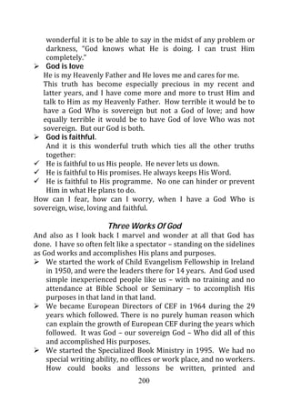 wonderful it is to be able to say in the midst of any problem or
    darkness, “God knows what He is doing. I can trust Him
    completely.”
    God is love
   He is my Heavenly Father and He loves me and cares for me.
   This truth has become especially precious in my recent and
   latter years, and I have come more and more to trust Him and
   talk to Him as my Heavenly Father. How terrible it would be to
   have a God Who is sovereign but not a God of love; and how
   equally terrible it would be to have God of love Who was not
   sovereign. But our God is both.
    God is faithful.
    And it is this wonderful truth which ties all the other truths
    together:
    He is faithful to us His people. He never lets us down.
    He is faithful to His promises. He always keeps His Word.
    He is faithful to His programme. No one can hinder or prevent
    Him in what He plans to do.
How can I fear, how can I worry, when I have a God Who is
sovereign, wise, loving and faithful.

                       Three Works Of God
And also as I look back I marvel and wonder at all that God has
done. I have so often felt like a spectator – standing on the sidelines
as God works and accomplishes His plans and purposes.
    We started the work of Child Evangelism Fellowship in Ireland
    in 1950, and were the leaders there for 14 years. And God used
    simple inexperienced people like us – with no training and no
    attendance at Bible School or Seminary – to accomplish His
    purposes in that land in that land.
    We became European Directors of CEF in 1964 during the 29
    years which followed. There is no purely human reason which
    can explain the growth of European CEF during the years which
    followed. It was God – our sovereign God – Who did all of this
    and accomplished His purposes.
    We started the Specialized Book Ministry in 1995. We had no
    special writing ability, no offices or work place, and no workers.
    How could books and lessons be written, printed and
                                 200
 