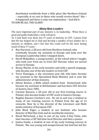 distributed worldwide from a little place like Northern Ireland
   – especially at no cost to those who would receive them? But –
   it happened and there is only one explanation – God did it.
TO HIM BE ALL THE GLORY!

                           Many New Leaders
The most important part of any ministry is its leadership. When there is
good and godly leadership a work will grow.
As I look back over these last 57 years of ministry in CEF, I praise God
that He has helped me to find and develop a number of key leaders for a
ministry to children, and I feel that this could well be the most lasting
result of these 57 years:
     Roy Harrison, a 20 year old from Northern Ireland, who
     eventually became my assistant in Europe and took over the
     European Leadership when I stepped down.
     David McQuilken, a young teacher, at the school where I taught,
     who took over from me as Irish CEF Director when we moved
     across to Europe.
     Kenny Martin, in his early twenties and with a speech stoppage,
     who became one of the key leaders in Irish CEF.
     Terry Flannigan, a shy seventeen year old, who later, became
     my assistant in the Specialized Book Ministry and is now the
     administrator of that ministry.
     Edwin Keimer, a Bible school student from Switzerland, who
     became my assistant at Kilchzimmer and has been CEF director
     of Austria since 1982.
     Czeslaw Bassara, a 20 year old at our first training course in
     Poland, who became leader of CEF work in Eastern Europe.
     Bogdan Bassara Czeslaw’s son. He sat in and was a student in
     many of our training courses in Poland from the age of 12
     onwards. Now he is the director of the Literature and Multi
     media ministry of European CEF.
     John Mark Eager, a student at our Institute who became
     director of Mail Box Club and its worldwide ministry.
     David McFarland, a boy in one of my early 5-Day Clubs, who
     later became a CEF full-time local Director and then a pastor.
     Janina Gazda, a student at one of my early training courses in
     Poland. She was young and inexperienced, but God has led her
                                  201
 