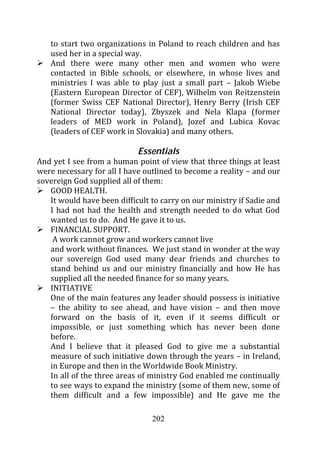 to start two organizations in Poland to reach children and has
   used her in a special way.
   And there were many other men and women who were
   contacted in Bible schools, or elsewhere, in whose lives and
   ministries I was able to play just a small part – Jakob Wiebe
   (Eastern European Director of CEF), Wilhelm von Reitzenstein
   (former Swiss CEF National Director), Henry Berry (Irish CEF
   National Director today), Zbyszek and Nela Klapa (former
   leaders of MED work in Poland), Jozef and Lubica Kovac
   (leaders of CEF work in Slovakia) and many others.

                            Essentials
And yet I see from a human point of view that three things at least
were necessary for all I have outlined to become a reality – and our
sovereign God supplied all of them:
   GOOD HEALTH.
   It would have been difficult to carry on our ministry if Sadie and
   I had not had the health and strength needed to do what God
   wanted us to do. And He gave it to us.
   FINANCIAL SUPPORT.
    A work cannot grow and workers cannot live
   and work without finances. We just stand in wonder at the way
   our sovereign God used many dear friends and churches to
   stand behind us and our ministry financially and how He has
   supplied all the needed finance for so many years.
   INITIATIVE
   One of the main features any leader should possess is initiative
   – the ability to see ahead, and have vision – and then move
   forward on the basis of it, even if it seems difficult or
   impossible, or just something which has never been done
   before.
   And I believe that it pleased God to give me a substantial
   measure of such initiative down through the years – in Ireland,
   in Europe and then in the Worldwide Book Ministry.
   In all of the three areas of ministry God enabled me continually
   to see ways to expand the ministry (some of them new, some of
   them difficult and a few impossible) and He gave me the

                                202
 