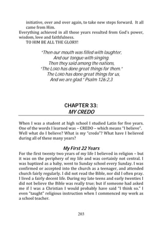 initiative, over and over again, to take new steps forward. It all
   came from Him.
Everything achieved in all those years resulted from God’s power,
wisdom, love and faithfulness.
   TO HIM BE ALL THE GLORY!

            “Then our mouth was filled with laughter,
                  And our tongue with singing.
                Then they said among the nations,
            “The LORD has done great things for them.”
               The LORD has done great things for us,
                 And we are glad.” Psalm 126:2,3




                          CHAPTER 33:
                           MY CREDO
When I was a student at high school I studied Latin for five years.
One of the words I learned was – CREDO – which means “I believe”.
Well what do I believe? What is my “credo”? What have I believed
during all of these many years?

                         My First 22 Years
For the first twenty two years of my life I believed in religion – but
it was on the periphery of my life and was certainly not central. I
was baptized as a baby, went to Sunday school every Sunday. I was
confirmed or accepted into the church as a teenager, and attended
church fairly regularly. I did not read the Bible, nor did I often pray.
I lived a fairly decent life. During my late teens and early twenties I
did not believe the Bible was really true; but if someone had asked
me if I was a Christian I would probably have said “I think so.” I
even “taught” religious instruction when I commenced my work as
a school teacher.


                                  203
 