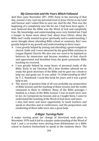My Conversion and the Years Which Followed
And then came November 30th, 1949. Early in the morning of that
day, around 2 am, I put my personal trust in Jesus Christ as my Lord
and Saviour and I asked Him to save me. And He did. That was the
beginning of a completely new life for me. I had been born again. I
now believed that the Bible was the Word of God and completely
true. My knowledge and understanding were very limited but I had
a hunger to know more about God, about Jesus Christ, about the
Bible and I really wanted to grow spiritually and in understanding. I
never thought about attending Bible school or seminary. But I was
greatly helped in my growth and understanding in three ways:
    I was greatly helped by joining and attending a good evangelical
    church. Sadie and I were attracted by the good Bible ministry at
    Lurgan Baptist Church. We also saw our need to be baptized as
    believers by immersion and became members of that church
    and appreciated and benefited from the good systematic Bible
    teaching we received.
    I was greatly helped by many hours of personal study of the
    Bible. Early in my Christian life a dear brother advised me to
    study the great doctrines of the Bible and he gave me a book to
    help me and guide me. It was called “In Understanding be Men”
    by T. C. Hammond. I used this book for years and it was a great
    help to me.
    The source of greatest help of all was probably my preparation
    of Bible lessons and the teaching of those lessons and the truths
    contained in them to children. Many of the Bible passages I
    studied as a basis of the Bible lessons I was to teach were new
    to me. As I prepared my lessons and as I taught them, I came to
    understand the teaching of the Word of God more and more.
    I also, had more and more opportunity to teach teachers and
    speak in churches and at conferences; and the preparation and
    conducting of these talks were also a great help.

                     A Major Turning Point
A major turning point (or change of direction) took place in
November 1976 and it led to a deeper understanding of the Word of
God. I and a co-worker were driving from Kilchzimmer to a Bible
school in Eastern Switzerland to speak to the students there. The
                                204
 