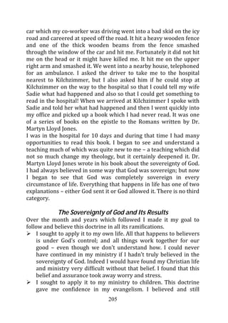 car which my co-worker was driving went into a bad skid on the icy
road and careered at speed off the road. It hit a heavy wooden fence
and one of the thick wooden beams from the fence smashed
through the window of the car and hit me. Fortunately it did not hit
me on the head or it might have killed me. It hit me on the upper
right arm and smashed it. We went into a nearby house, telephoned
for an ambulance. I asked the driver to take me to the hospital
nearest to Kilchzimmer, but I also asked him if he could stop at
Kilchzimmer on the way to the hospital so that I could tell my wife
Sadie what had happened and also so that I could get something to
read in the hospital! When we arrived at Kilchzimmer I spoke with
Sadie and told her what had happened and then I went quickly into
my office and picked up a book which I had never read. It was one
of a series of books on the epistle to the Romans written by Dr.
Martyn Lloyd Jones.
I was in the hospital for 10 days and during that time I had many
opportunities to read this book. I began to see and understand a
teaching much of which was quite new to me – a teaching which did
not so much change my theology, but it certainly deepened it. Dr.
Martyn Lloyd Jones wrote in his book about the sovereignty of God.
I had always believed in some way that God was sovereign; but now
I began to see that God was completely sovereign in every
circumstance of life. Everything that happens in life has one of two
explanations – either God sent it or God allowed it. There is no third
category.

            The Sovereignty of God and Its Results
Over the month and years which followed I made it my goal to
follow and believe this doctrine in all its ramifications.
    I sought to apply it to my own life. All that happens to believers
    is under God’s control; and all things work together for our
    good – even though we don’t understand how. I could never
    have continued in my ministry if I hadn’t truly believed in the
    sovereignty of God. Indeed I would have found my Christian life
    and ministry very difficult without that belief. I found that this
    belief and assurance took away worry and stress.
    I sought to apply it to my ministry to children. This doctrine
    gave me confidence in my evangelism. I believed and still
                                 205
 