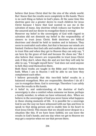 believe that Jesus Christ died for the sins of the whole world.
But I knew that the results were completely in His hands. There
is no such thing as failure in God’s plans. At the same time this
doctrine gave me a greater desire to reach children for Jesus
Christ because I knew that God wanted to use me in the
salvation of many. Any doctrine which reduces our burden for
the unsaved and our desire to evangelize them is wrong!
However my belief in the sovereignty of God with regard to
salvation did not diminish my belief in the responsibility of
sinners to trust Jesus Christ. Both doctrines are biblical
doctrines and should be held in tandem and in balance. They
seem to contradict each other, but that is because our minds are
limited. I believe that God calls and enables those who are saved
to trust Him and when they get to Heaven they can only say, “I
am here by the grace of God and because He chose me.” But I
also believe that sinners are responsible to trust Jesus Christ
and, if they don’t, when they die and are lost they will only be
able to say, “I brought myself here.” God does not send anyone
to hell; they send themselves there.
Both these truths are taught in the Bible and I believe them
both. When I am in Heaven I will be able to see how they
complement each other.
I believe personally that this two-fold belief results in a
balanced evangelism. Men are responsible; therefore I do all I
can to evangelize them. God is sovereign. Therefore I can safely
leave the results in His hands.
A belief in, and understanding of, the doctrine of God’s
sovereignty is also a comfort when someone we know, perhaps
a family member, to whom we have witnessed, dies. When we
believe in the sovereignty of God you never know what happens
in those closing moments of life. It is possible for a sovereign
God to use the way we have witnessed with our lips and lives to
speak to that dying person and to enable him in his heart to
trust Jesus Christ. This means that we should never despair in a
situation like this. If we have been faithful, we can leave the
results in God’s hands; and one day when we get to Heaven we
may get a surprise when we see that person there.

                            206
 