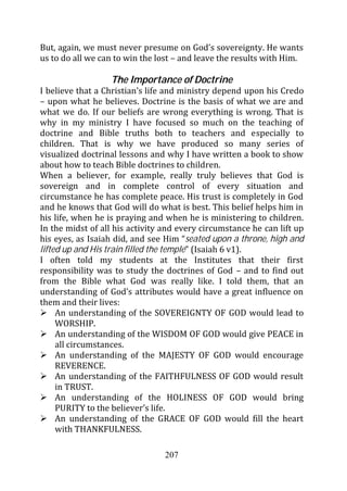 But, again, we must never presume on God’s sovereignty. He wants
us to do all we can to win the lost – and leave the results with Him.

                  The Importance of Doctrine
I believe that a Christian’s life and ministry depend upon his Credo
– upon what he believes. Doctrine is the basis of what we are and
what we do. If our beliefs are wrong everything is wrong. That is
why in my ministry I have focused so much on the teaching of
doctrine and Bible truths both to teachers and especially to
children. That is why we have produced so many series of
visualized doctrinal lessons and why I have written a book to show
about how to teach Bible doctrines to children.
When a believer, for example, really truly believes that God is
sovereign and in complete control of every situation and
circumstance he has complete peace. His trust is completely in God
and he knows that God will do what is best. This belief helps him in
his life, when he is praying and when he is ministering to children.
In the midst of all his activity and every circumstance he can lift up
his eyes, as Isaiah did, and see Him “seated upon a throne, high and
lifted up and His train filled the temple” (Isaiah 6 v1).
I often told my students at the Institutes that their first
responsibility was to study the doctrines of God – and to find out
from the Bible what God was really like. I told them, that an
understanding of God’s attributes would have a great influence on
them and their lives:
     An understanding of the SOVEREIGNTY OF GOD would lead to
     WORSHIP.
     An understanding of the WISDOM OF GOD would give PEACE in
     all circumstances.
     An understanding of the MAJESTY OF GOD would encourage
     REVERENCE.
     An understanding of the FAITHFULNESS OF GOD would result
     in TRUST.
     An understanding of the HOLINESS OF GOD would bring
     PURITY to the believer’s life.
     An understanding of the GRACE OF GOD would fill the heart
     with THANKFULNESS.

                                 207
 