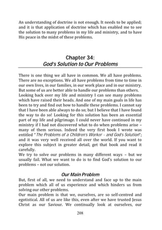 An understanding of doctrine is not enough. It needs to be applied;
and it is that application of doctrine which has enabled me to see
the solution to many problems in my life and ministry, and to have
His peace in the midst of these problems.



                       Chapter 34:
             God’s Solution to Our Problems

There is one thing we all have in common. We all have problems.
There are no exceptions. We all have problems from time to time in
our own lives, in our families, in our work place and in our ministry.
But some of us are better able to handle our problems than others.
Looking back over my life and ministry I can see many problems
which have raised their heads. And one of my main goals in life has
been to try and find out how to handle these problems. I cannot say
that I have been able always to do so; but I believe that I have found
the way to do so! Looking for this solution has been an essential
part of my life and pilgrimage. I could never have continued in my
ministry if I had not discovered what to do when problems arise –
many of them serious. Indeed the very first book I wrote was
entitled “The Problems of a Children’s Worker - and God’s Solution”;
and it was very well received all over the world. If you want to
explore this subject in greater detail, get that book and read it
carefully.
We try to solve our problems in many different ways – but we
usually fail. What we want to do is to find God’s solution to our
problems – not our solution.

                        Our Main Problem
But, first of all, we need to understand and face up to the main
problem which all of us experience and which hinders us from
solving our other problems.
Our main problem is that we, ourselves, are so self-centred and
egotistical. All of us are like this, even after we have trusted Jesus
Christ as our Saviour. We continually look at ourselves, our
                                 208
 
