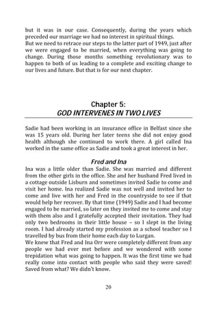 but it was in our case. Consequently, during the years which
preceded our marriage we had no interest in spiritual things.
But we need to retrace our steps to the latter part of 1949, just after
we were engaged to be married, when everything was going to
change. During those months something revolutionary was to
happen to both of us leading to a complete and exciting change to
our lives and future. But that is for our next chapter.




                      Chapter 5:
             GOD INTERVENES IN TWO LIVES
Sadie had been working in an insurance office in Belfast since she
was 15 years old. During her later teens she did not enjoy good
health although she continued to work there. A girl called Ina
worked in the same office as Sadie and took a great interest in her.

                           Fred and Ina
Ina was a little older than Sadie. She was married and different
from the other girls in the office. She and her husband Fred lived in
a cottage outside Lisburn and sometimes invited Sadie to come and
visit her home. Ina realized Sadie was not well and invited her to
come and live with her and Fred in the countryside to see if that
would help her recover. By that time (1949) Sadie and I had become
engaged to be married, so later on they invited me to come and stay
with them also and I gratefully accepted their invitation. They had
only two bedrooms in their little house – so I slept in the living
room. I had already started my profession as a school teacher so I
travelled by bus from their home each day to Lurgan.
We knew that Fred and Ina Orr were completely different from any
people we had ever met before and we wondered with some
trepidation what was going to happen. It was the first time we had
really come into contact with people who said they were saved!
Saved from what? We didn’t know.


                                  20
 