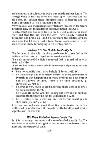 problems, our difficulties, our work, our health and our future. The
strange thing is that the more we focus upon ourselves and our
problems, the greater these problems seem to become and the
more difficult it is to find a solution to them.
Why? Because our thoughts and attention are focused in the wrong
direction. They are focused upon ourselves rather than God.
I confess that this has been true in my life and ministry for many
years and that this has been the way I have usually reacted to
difficulties and problems – and it never led to the solution of those
problems. But I believe that I have found God’s solution to my
problem, and I have been trying to put it into practice.

              We Need To See God As He Really Is
The first step in the solution of my problems is to see God as He
really is and as He is portrayed in His Word, the Bible.
The main purpose of the Bible is to reveal God to us and tell us what
He is really like.
There are five truths about God which we especially need to see and
understand:
    He is holy and He wants us to be holy (1 Peter 1 v15, 16).
    He is sovereign and in complete control of every circumstance.
    Everything that happens in our world or to us has been sent by
    Him or allowed by Him. There is no third possibility (1
    Chronicles 29 v10-13).
    He loves us very much as our Father and all He does or allows is
    for our good (John 16 v27).
    He is wise, He knows what He is doing and He works in our lives
    according to the plans He has for us (Romans 8 v28).
    He is majestic, far above us, and wants our worship and
    obedience (Psalm 95 v3-6).
If we can see and understand these five great truths we have a
really good foundation to build on as far as the handling and solving
of problems is concerned.

              We Need To Get to Know Him Better
But it is not enough just to see and know what God is really like. The
next step is to make it our goal to get to know Him better – on a
more and more personal basis:
                                 209
 