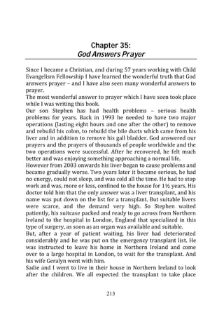 Chapter 35:
                    God Answers Prayer
Since I became a Christian, and during 57 years working with Child
Evangelism Fellowship I have learned the wonderful truth that God
answers prayer – and I have also seen many wonderful answers to
prayer.
The most wonderful answer to prayer which I have seen took place
while I was writing this book.
Our son Stephen has had health problems – serious health
problems for years. Back in 1993 he needed to have two major
operations (lasting eight hours and one after the other) to remove
and rebuild his colon, to rebuild the bile ducts which came from his
liver and in addition to remove his gall bladder. God answered our
prayers and the prayers of thousands of people worldwide and the
two operations were successful. After he recovered, he felt much
better and was enjoying something approaching a normal life.
However from 2003 onwards his liver began to cause problems and
became gradually worse. Two years later it became serious, he had
no energy, could not sleep, and was cold all the time. He had to stop
work and was, more or less, confined to the house for 1½ years. His
doctor told him that the only answer was a liver transplant, and his
name was put down on the list for a transplant. But suitable livers
were scarce, and the demand very high. So Stephen waited
patiently, his suitcase packed and ready to go across from Northern
Ireland to the hospital in London, England that specialized in this
type of surgery, as soon as an organ was available and suitable.
But, after a year of patient waiting, his liver had deteriorated
considerably and he was put on the emergency transplant list. He
was instructed to leave his home in Northern Ireland and come
over to a large hospital in London, to wait for the transplant. And
his wife Geralyn went with him.
Sadie and I went to live in their house in Northern Ireland to look
after the children. We all expected the transplant to take place


                                213
 